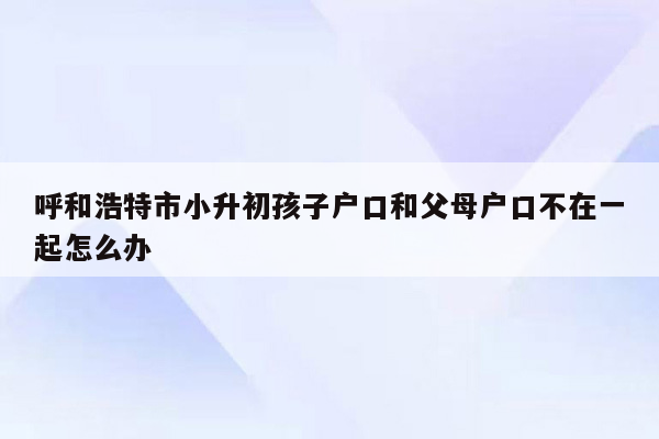 呼和浩特市小升初孩子户口和父母户口不在一起怎么办