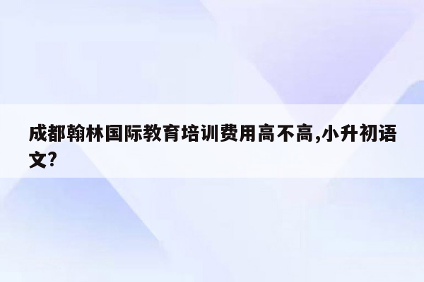 成都翰林国际教育培训费用高不高,小升初语文?