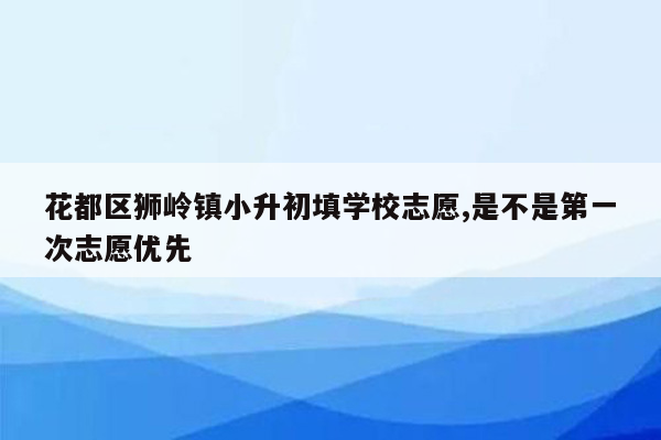 花都区狮岭镇小升初填学校志愿,是不是第一次志愿优先