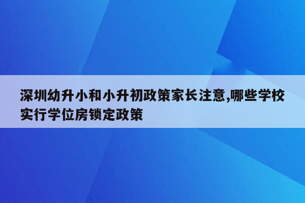 深圳幼升小和小升初政策家长注意,哪些学校实行学位房锁定政策