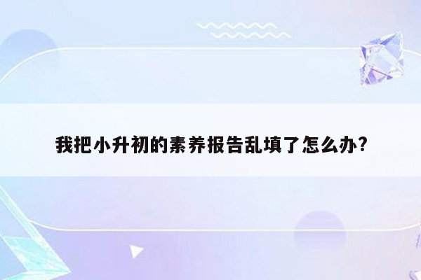 我把小升初的素养报告乱填了怎么办?