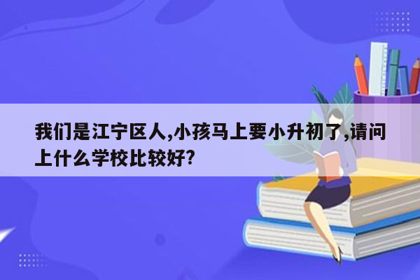 我们是江宁区人,小孩马上要小升初了,请问上什么学校比较好?