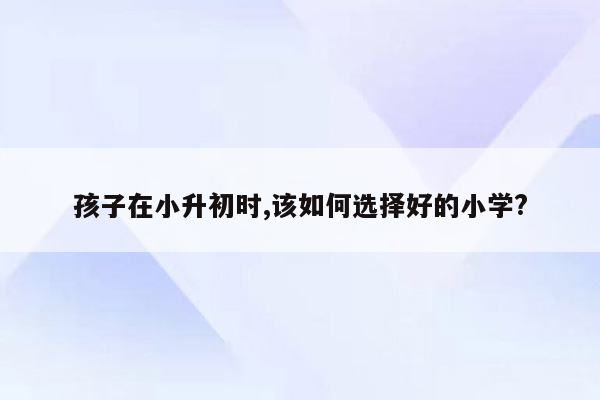 孩子在小升初时,该如何选择好的小学?