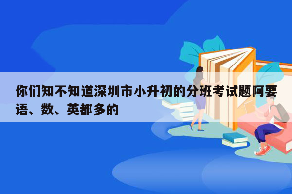 你们知不知道深圳市小升初的分班考试题阿要语、数、英都多的