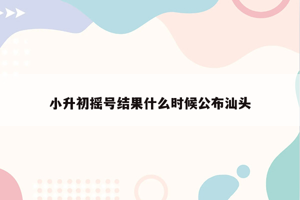 小升初摇号结果什么时候公布汕头