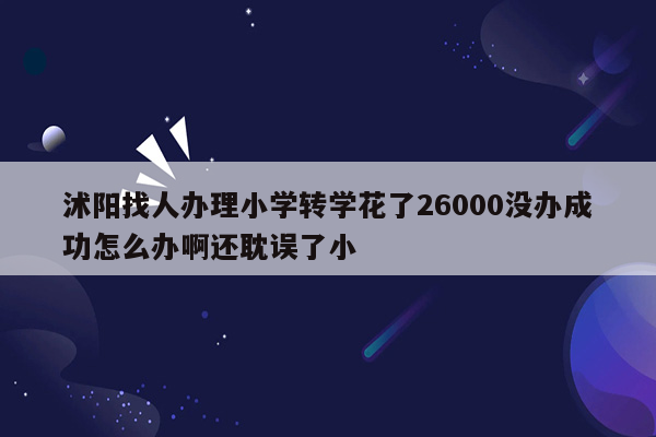 沭阳找人办理小学转学花了26000没办成功怎么办啊还耽误了小