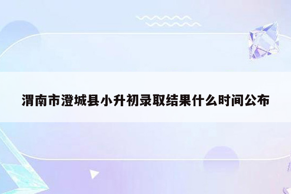 渭南市澄城县小升初录取结果什么时间公布