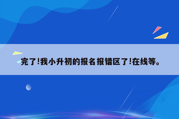 完了!我小升初的报名报错区了!在线等。