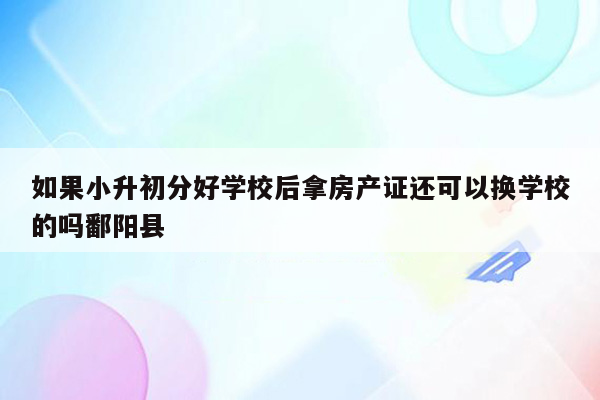 如果小升初分好学校后拿房产证还可以换学校的吗鄱阳县