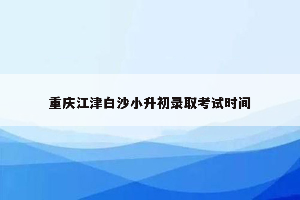 重庆江津白沙小升初录取考试时间