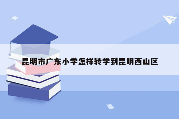 昆明市广东小学怎样转学到昆明西山区