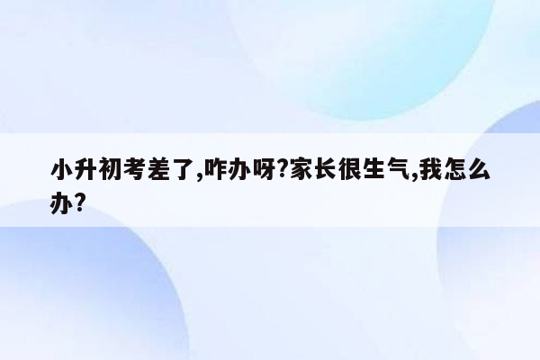 小升初考差了,咋办呀?家长很生气,我怎么办?