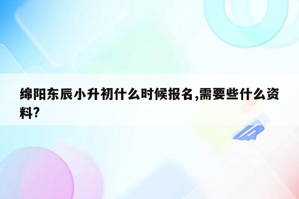 绵阳东辰小升初什么时候报名,需要些什么资料?