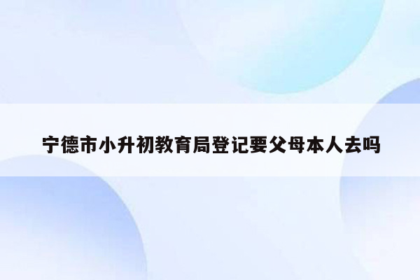 宁德市小升初教育局登记要父母本人去吗