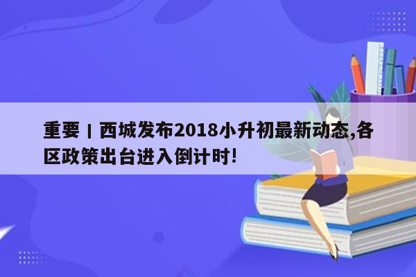 重要丨西城发布2018小升初最新动态,各区政策出台进入倒计时!