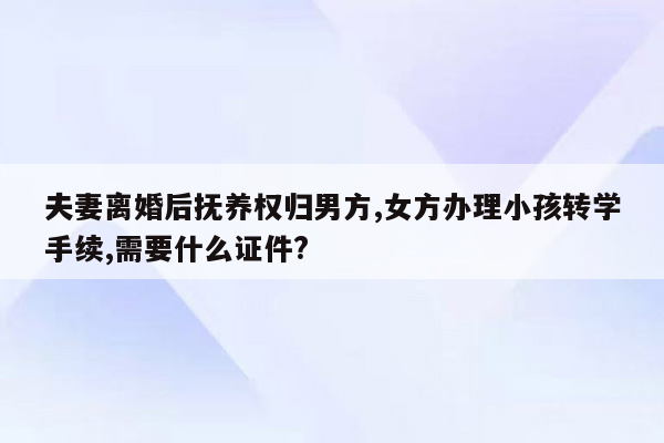 夫妻离婚后抚养权归男方,女方办理小孩转学手续,需要什么证件?