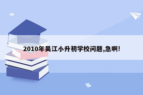 2010年吴江小升初学校问题,急啊!