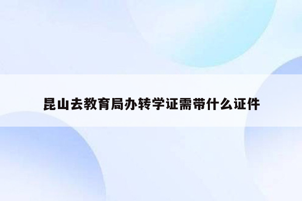 昆山去教育局办转学证需带什么证件