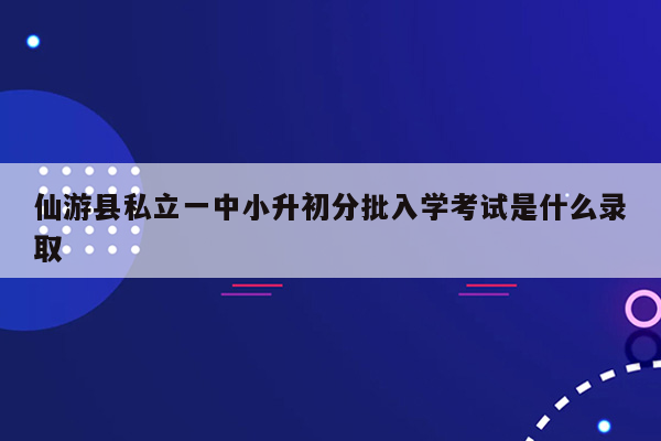 仙游县私立一中小升初分批入学考试是什么录取