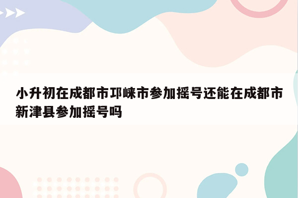 小升初在成都市邛崃市参加摇号还能在成都市新津县参加摇号吗