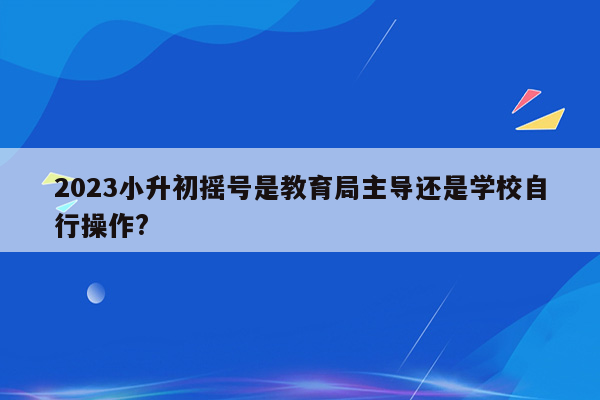 2023小升初摇号是教育局主导还是学校自行操作?