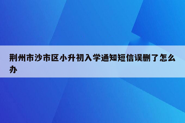 荆州市沙市区小升初入学通知短信误删了怎么办