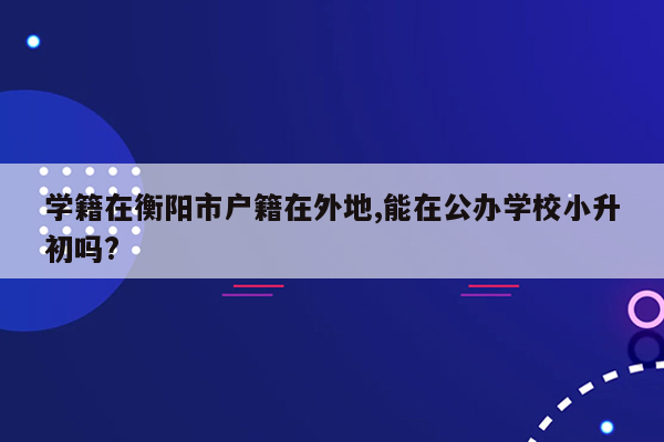 学籍在衡阳市户籍在外地,能在公办学校小升初吗?