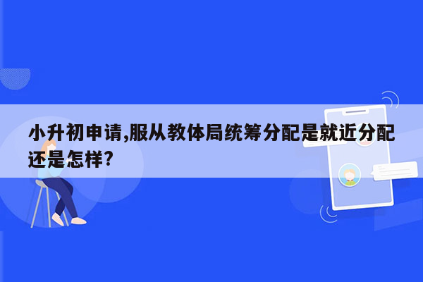 小升初申请,服从教体局统筹分配是就近分配还是怎样?