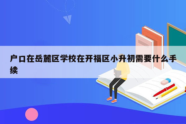 户口在岳麓区学校在开福区小升初需要什么手续