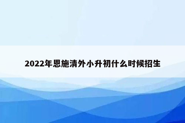 2022年恩施清外小升初什么时候招生