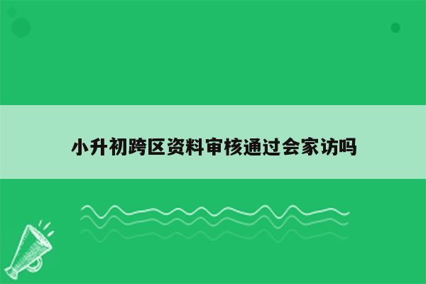 小升初跨区资料审核通过会家访吗