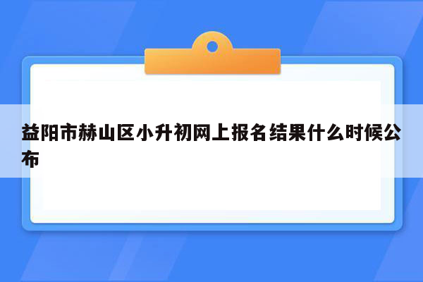 益阳市赫山区小升初网上报名结果什么时候公布