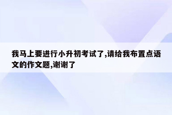 我马上要进行小升初考试了,请给我布置点语文的作文题,谢谢了