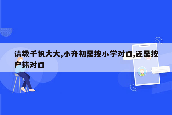 请教千帆大大,小升初是按小学对口,还是按户籍对口