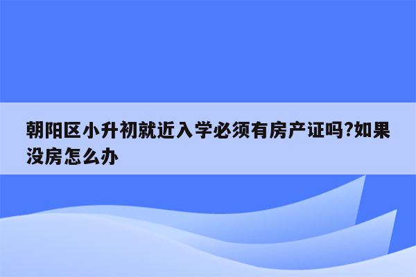 朝阳区小升初就近入学必须有房产证吗?如果没房怎么办