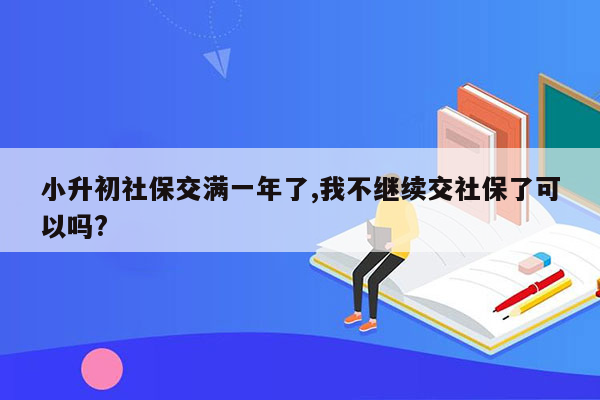 小升初社保交满一年了,我不继续交社保了可以吗?