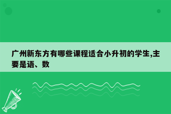 广州新东方有哪些课程适合小升初的学生,主要是语、数