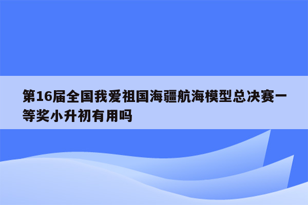 第16届全国我爱祖国海疆航海模型总决赛一等奖小升初有用吗