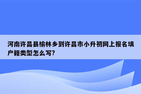 河南许昌县榆林乡到许昌市小升初网上报名填户籍类型怎么写?