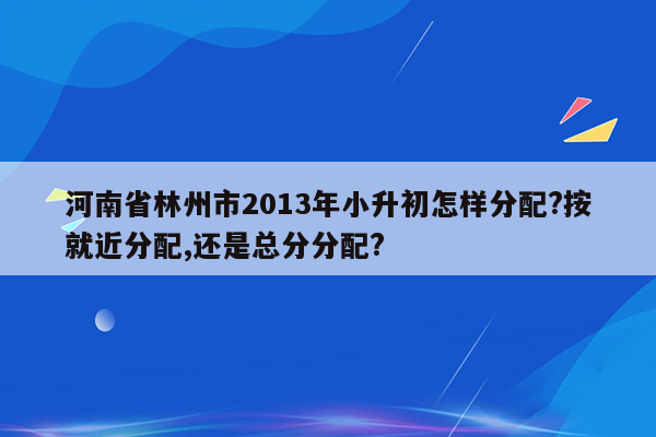 河南省林州市2013年小升初怎样分配?按就近分配,还是总分分配?