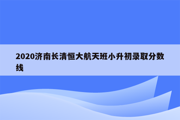 2020济南长清恒大航天班小升初录取分数线