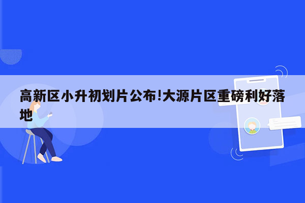 高新区小升初划片公布!大源片区重磅利好落地