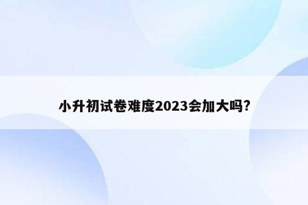 小升初试卷难度2023会加大吗?