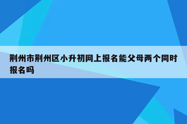 荆州市荆州区小升初网上报名能父母两个同时报名吗