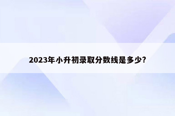 2023年小升初录取分数线是多少?