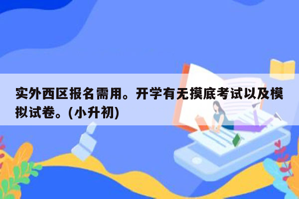 实外西区报名需用。开学有无摸底考试以及模拟试卷。(小升初)