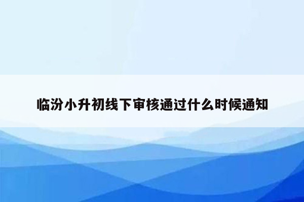 临汾小升初线下审核通过什么时候通知