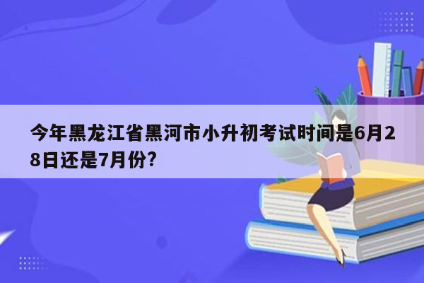 今年黑龙江省黑河市小升初考试时间是6月28日还是7月份?