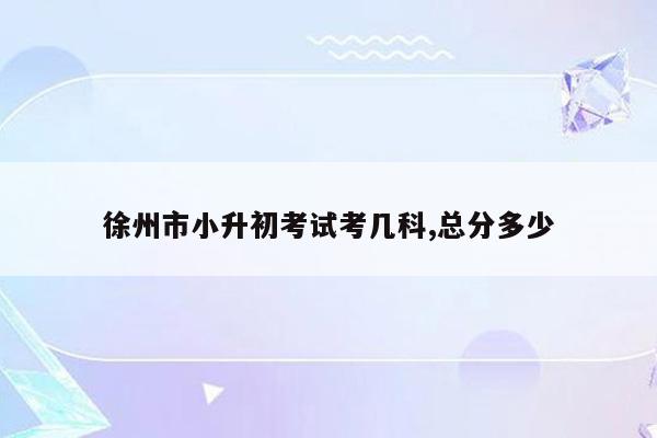 徐州市小升初考试考几科,总分多少