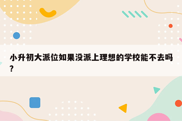 小升初大派位如果没派上理想的学校能不去吗?